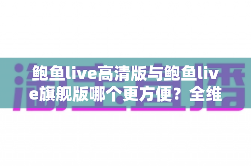 鲍鱼live高清版与鲍鱼live旗舰版哪个更方便？全维度对比解析，帮你轻松选对版本