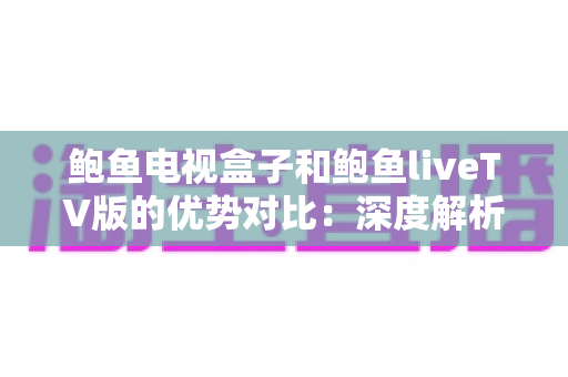 鲍鱼电视盒子和鲍鱼liveTV版的优势对比：深度解析两大版本核心差异，助你轻松选出最佳观影方案