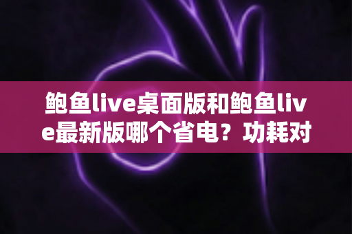 鲍鱼live桌面版和鲍鱼live最新版哪个省电？功耗对比与省电技巧全解析