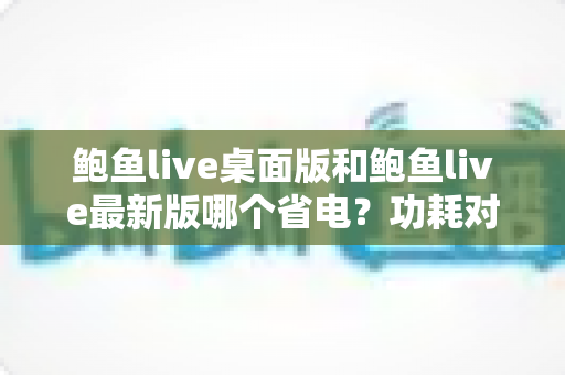 鲍鱼live桌面版和鲍鱼live最新版哪个省电？功耗对比与省电技巧全解析