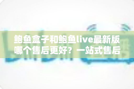 鲍鱼盒子和鲍鱼live最新版哪个售后更好？一站式售后对比评测全解析