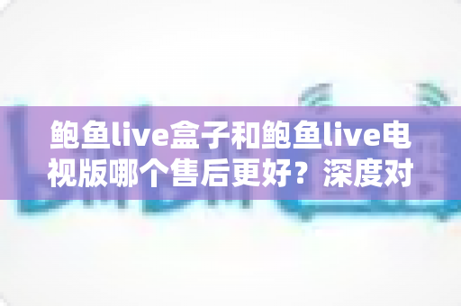 鲍鱼live盒子和鲍鱼live电视版哪个售后更好？深度对比与选购全指南