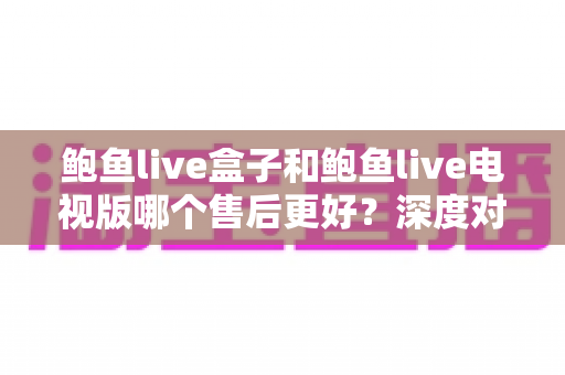 鲍鱼live盒子和鲍鱼live电视版哪个售后更好？深度对比与选购全指南