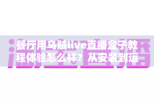餐厅用乌贼live直播盒子教程体验怎么样？从安装到运营的一线实测全记录