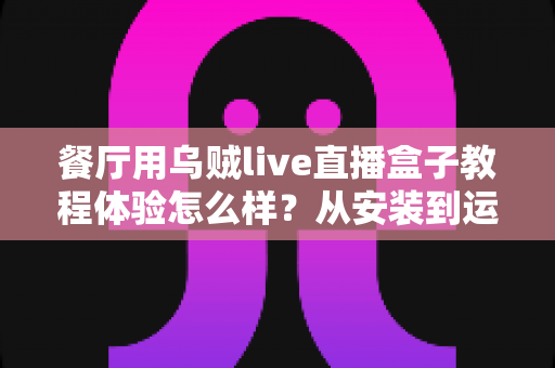餐厅用乌贼live直播盒子教程体验怎么样？从安装到运营的一线实测全记录