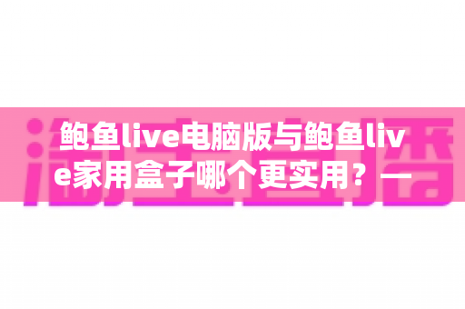 鲍鱼live电脑版与鲍鱼live家用盒子哪个更实用?——一篇看懂两种观看方案的全维度对比指南 鲍鱼live电脑版与鲍鱼live家用盒子哪个更实用?——一篇看懂两种观看方案的全维度对比指南
