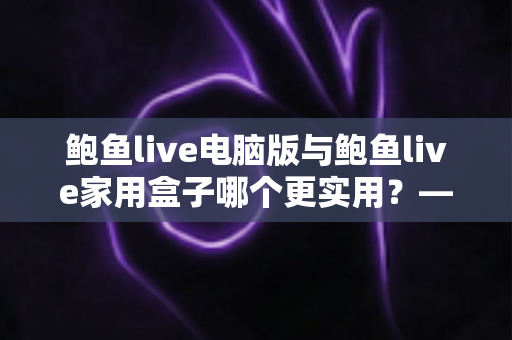 鲍鱼live电脑版与鲍鱼live家用盒子哪个更实用?——一篇看懂两种观看方案的全维度对比指南 鲍鱼live电脑版与鲍鱼live家用盒子哪个更实用?——一篇看懂两种观看方案的全维度对比指南