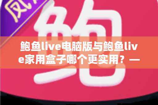 鲍鱼live电脑版与鲍鱼live家用盒子哪个更实用?——一篇看懂两种观看方案的全维度对比指南 鲍鱼live电脑版与鲍鱼live家用盒子哪个更实用?——一篇看懂两种观看方案的全维度对比指南