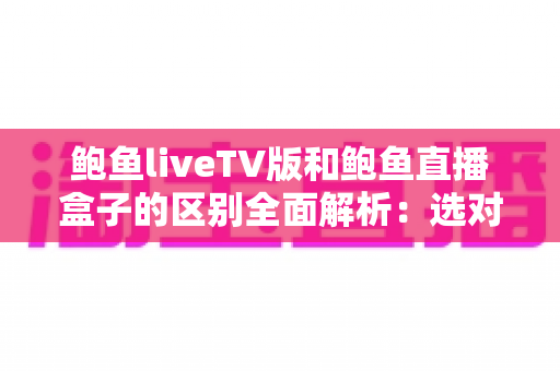 鲍鱼liveTV版和鲍鱼直播盒子的区别全面解析:选对方案,大屏观影更省心 鲍鱼liveTV版和鲍鱼直播盒子的区别全面解析:选对方案,大屏观影更省心