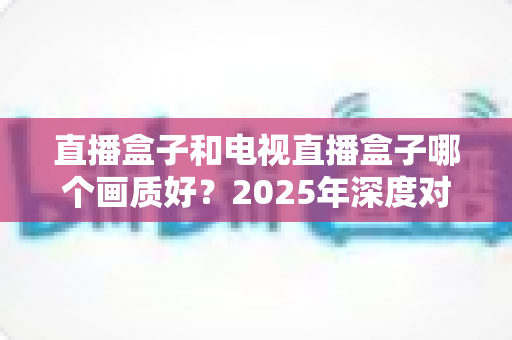直播盒子和电视直播盒子哪个画质好?2025年深度对比解析与选购指南 直播盒子和电视直播盒子哪个画质好?2025年深度对比解析与选购指南