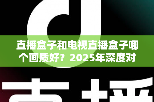 直播盒子和电视直播盒子哪个画质好？2025年深度对比解析与选购指南