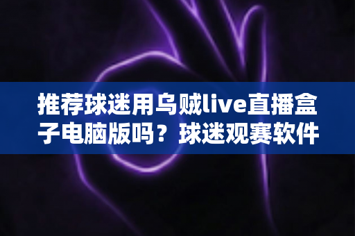 推荐球迷用乌贼live直播盒子电脑版吗？球迷观赛软件深度评测与避坑指南