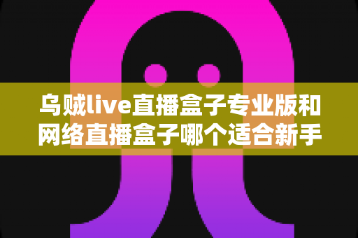 乌贼live直播盒子专业版和网络直播盒子哪个适合新手?新手主播设备选型全攻略 乌贼live直播盒子专业版和网络直播盒子哪个适合新手?新手主播设备选型全攻略