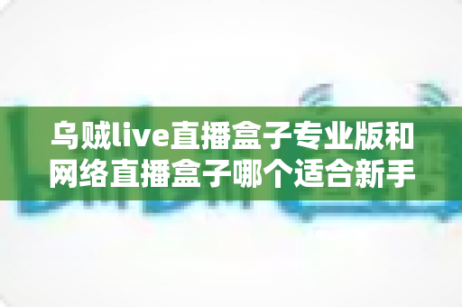 乌贼live直播盒子专业版和网络直播盒子哪个适合新手？新手主播设备选型全攻略