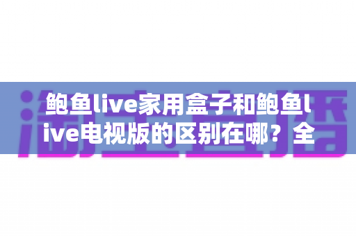 鲍鱼live家用盒子和鲍鱼live电视版的区别在哪？全面解析两大版本差异，帮你选对最适合的大屏观看方案
