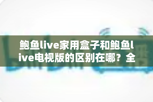 鲍鱼live家用盒子和鲍鱼live电视版的区别在哪？全面解析两大版本差异，帮你选对最适合的大屏观看方案