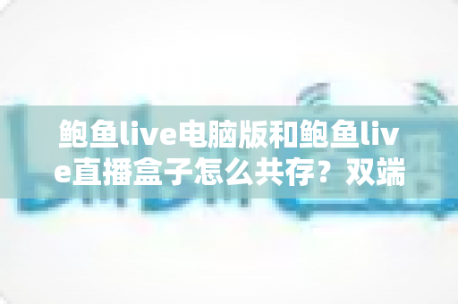 鲍鱼live电脑版和鲍鱼live直播盒子怎么共存？双端并行使用的完整安装与优化指南