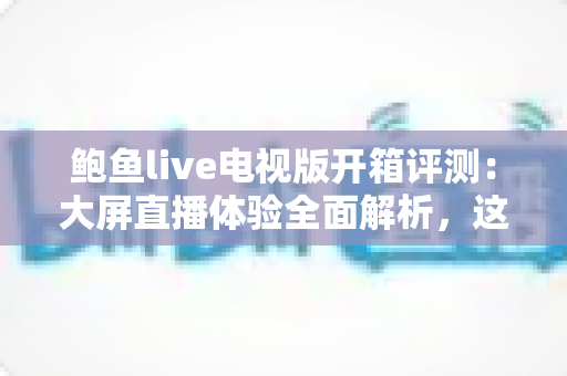 鲍鱼live电视版开箱评测：大屏直播体验全面解析，这款电视应用究竟值不值得安装？