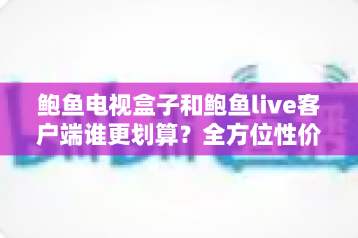 鲍鱼电视盒子和鲍鱼live客户端谁更划算？全方位性价比对比指南助你理性选择