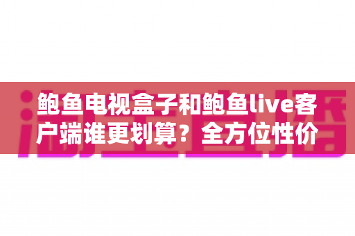 鲍鱼电视盒子和鲍鱼live客户端谁更划算？全方位性价比对比指南助你理性选择