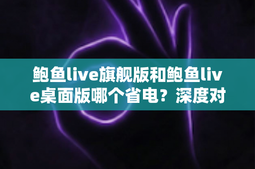 鲍鱼live旗舰版和鲍鱼live桌面版哪个省电?深度对比分析与实用省电指南 鲍鱼live旗舰版和鲍鱼live桌面版哪个省电?深度对比分析与实用省电指南