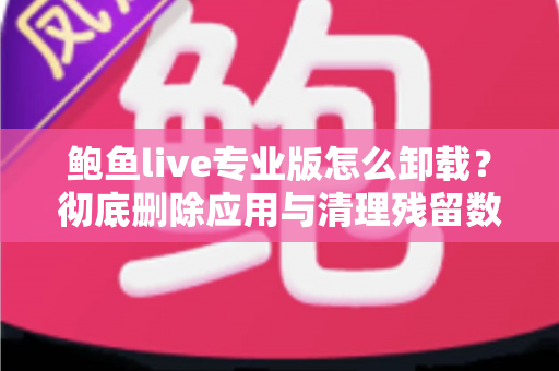 鲍鱼live专业版怎么卸载？彻底删除应用与清理残留数据的最全教程