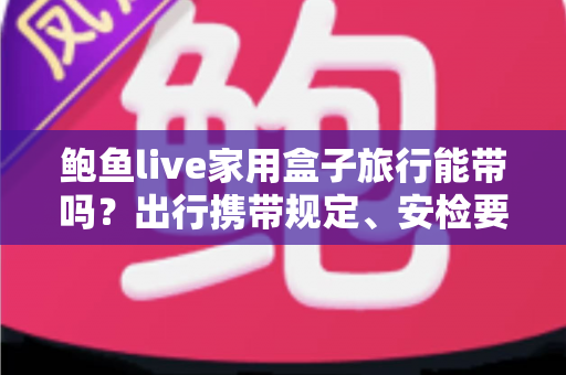 鲍鱼live家用盒子旅行能带吗？出行携带规定、安检要点与实用指南全解析