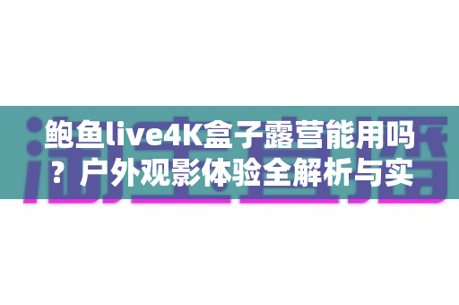 鲍鱼live4K盒子露营能用吗?户外观影体验全解析与实用指南 鲍鱼live4K盒子露营能用吗?户外观影体验全解析与实用指南