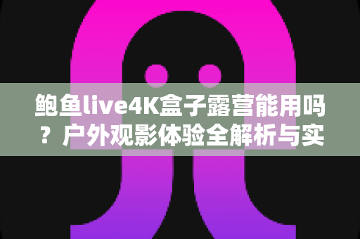 鲍鱼live4K盒子露营能用吗?户外观影体验全解析与实用指南 鲍鱼live4K盒子露营能用吗?户外观影体验全解析与实用指南