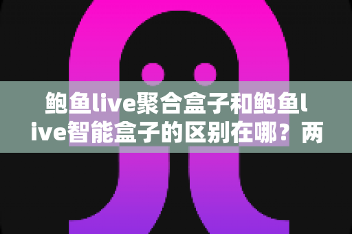 鲍鱼live聚合盒子和鲍鱼live智能盒子的区别在哪？两大版本核心差异全解析与实用选购指南