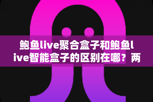 鲍鱼live聚合盒子和鲍鱼live智能盒子的区别在哪？两大版本核心差异全解析与实用选购指南