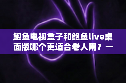 鲍鱼电视盒子和鲍鱼live桌面版哪个更适合老人用？一文读懂选购与使用指南