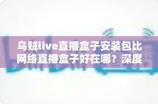 乌贼live直播盒子安装包比网络直播盒子好在哪?深度对比解析安装包版直播盒子的核心优势与使用指南 乌贼live直播盒子安装包比网络直播盒子好在哪?深度对比解析安装包版直播盒子的核心优势与使用指南