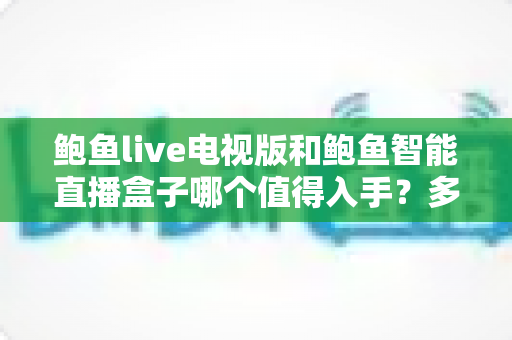 鲍鱼live电视版和鲍鱼智能直播盒子哪个值得入手？多维度选购对比与避坑指南全解析