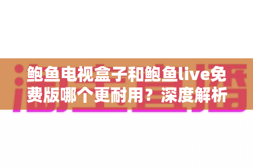 鲍鱼电视盒子和鲍鱼live免费版哪个更耐用?深度解析使用寿命、稳定性与选购全指南 鲍鱼电视盒子和鲍鱼live免费版哪个更耐用?深度解析使用寿命、稳定性与选购全指南