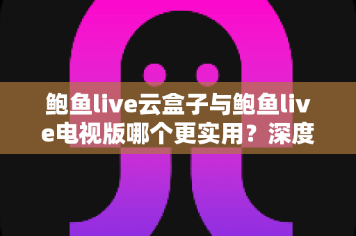鲍鱼live云盒子与鲍鱼live电视版哪个更实用？深度对比评测，帮你找到最适合自己的大屏观看方案