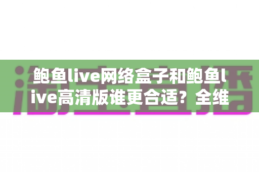 鲍鱼live网络盒子和鲍鱼live高清版谁更合适？全维度深度对比助你做出最佳选择