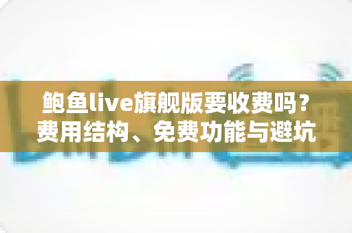 鲍鱼live旗舰版要收费吗？费用结构、免费功能与避坑指南全解析