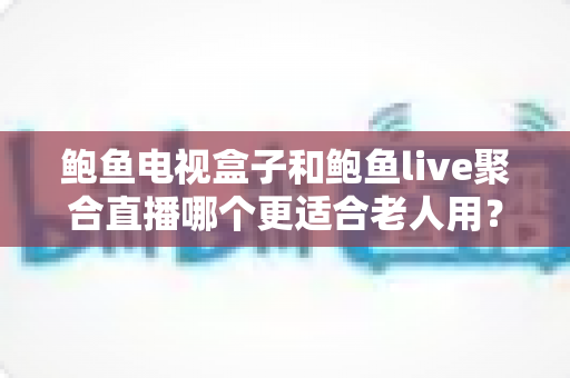 鲍鱼电视盒子和鲍鱼live聚合直播哪个更适合老人用?——中老年家庭电视影音方案深度对比与实用选购指南 鲍鱼电视盒子和鲍鱼live聚合直播哪个更适合老人用?——中老年家庭电视影音方案深度对比与实用选购指南