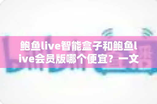 鲍鱼live智能盒子和鲍鱼live会员版哪个便宜？一文看懂价格差异与最省钱选购方案