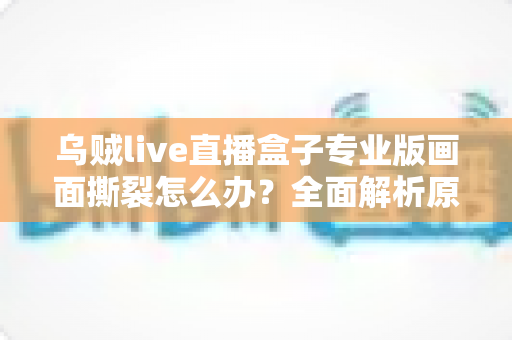 乌贼live直播盒子专业版画面撕裂怎么办?全面解析原因与高效解决方案 乌贼live直播盒子专业版画面撕裂怎么办?全面解析原因与高效解决方案