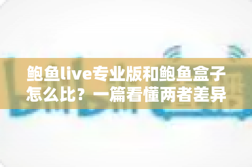 鲍鱼live专业版和鲍鱼盒子怎么比？一篇看懂两者差异、适用场景与选购建议的完整指南