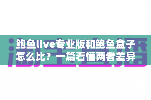 鲍鱼live专业版和鲍鱼盒子怎么比？一篇看懂两者差异、适用场景与选购建议的完整指南