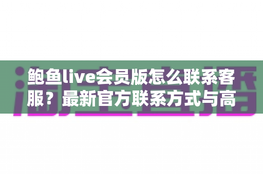 鲍鱼live会员版怎么联系客服？最新官方联系方式与高效沟通全攻略