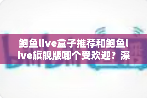 鲍鱼live盒子推荐和鲍鱼live旗舰版哪个受欢迎？深度对比分析与选购全攻略