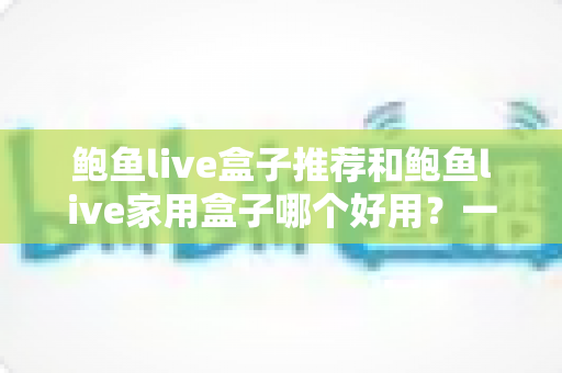 鲍鱼live盒子推荐和鲍鱼live家用盒子哪个好用?一篇让你不再纠结的深度对比选购指南 鲍鱼live盒子推荐和鲍鱼live家用盒子哪个好用?一篇让你不再纠结的深度对比选购指南