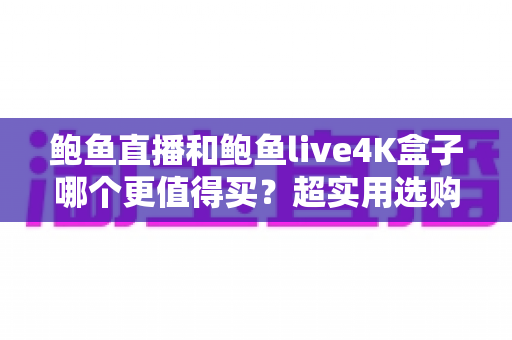 鲍鱼直播和鲍鱼live4K盒子哪个更值得买？超实用选购对比指南一次讲透