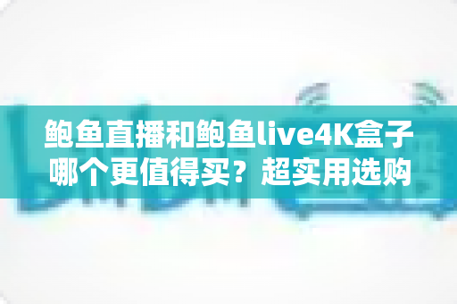 鲍鱼直播和鲍鱼live4K盒子哪个更值得买？超实用选购对比指南一次讲透