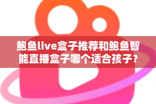 鲍鱼live盒子推荐和鲍鱼智能直播盒子哪个适合孩子？——家长必读的智能观影设备选购与儿童安全全攻略