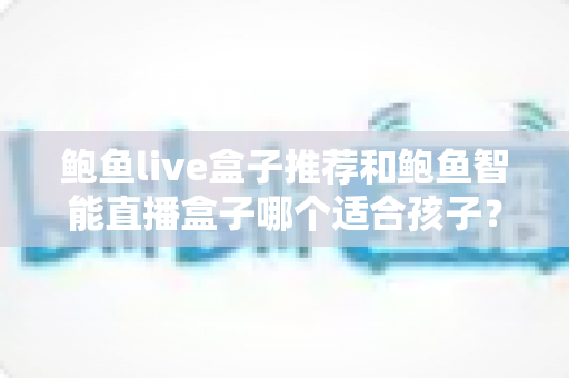 鲍鱼live盒子推荐和鲍鱼智能直播盒子哪个适合孩子？——家长必读的智能观影设备选购与儿童安全全攻略